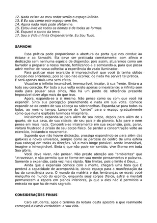 12. Nada existe ao meu redor senão o espaço infinito.
13. E Eu sou como este espaço sem fim.
14. Agora nada mais pode afetar-me.
15. Estou livre de todos os nomes e de todas as formas.
16. Esqueci o sonho da terra.
17. Sou a Vida Infinita Onipenetrante. Eu Sou Tudo.
SAMADHI
Essa prática pode proporcionar a abertura da porta que nos conduz ao
êxtase e ao Samadhi. Ela deve ser praticada corretamente, com afinco e
dedicação sem nenhuma espécie de dispersão; pois assim, atuaremos como um
lavrador a preparar a nossa mente, fertilizando-a e semeando-a, para que possa
advir melhor de nossa colheita: a experiência do vazio iluminador.
Para praticar esse exercício é imprescindível que você já tenha obtido
sucesso nos anteriores, pois se isso não ocorrer, de nada lhe servirá tal prática.
E será apenas mais uma sem efeito.
Visualize o infinito insondável, imensurável, incolor, á sua frente. Sinta-o a
todo seu coração. Por toda a sua volta existe apenas o inexistente: o infinito sem
nada para pousar seus olhos, Não há um ponto de referência presente
Impossível dizer algo mais do que isso.
Agora, expanda-se a si mesmo. Não pense como ou com que você irá
expandir. Sinta sua percepção preenchendo o nada em sua volta. Comece
expandir-se do centro de sua cabeça ou sobrancelhas. Expanda-se para todos os
lados, ao mesmo tempo. Lance-se do "centro" para o espaço gradualmente
como que numa explosão luminosa imaginária.
lnicialmente expanda-se para além de seu corpo, depois para além de s
quarto, de sua casa, de sua cidade, de seu pais e do planeta. Não pare e nem
pense em mais nada. Concentre-se inteiramente em sua expansão, pois, parar,
voltará frustrado à prisão de seu corpo físico. Se perder a concentração volte ao
exercício, iniciando-o novamente.
Supondo que não houve distração, prossiga expandindo-se para além das
galáxias e novos universos, sempre como se partisse do centro de uma esfera
(sua cabeça) em todas as direções. Vá o mais longe possível, sonde insondável,
imagine o inimaginável. Sinta o que não pode ser sentido, vive Eterno em toda
Sua glória.
Você deve viver, não pensar. Não preste atenção aos "ambientes" que
"atravessar, e não permita que se forme em sua mente pensamentos e palavras.
Somente a expansão, cada vez mais rápida. Não limites, pois o limite é Deus...
Ainda que a expansão comece com a mente, chegará uma hora que E
perderá a capacidade de acompanhá-lo, dando espaço para a manifestação da
luz da consciência pura. O mundo da matéria e das lembranças se esvai; você
mergulha no mundo do espírito, enquanto seus corpos (físico, astral e mental)
permanecem a espera em planos inferiores, já que a eles não é permitida a
entrada no que ha de mais sagrado.
CONSIDERAÇÕES FINAIS
Caro estudante, apos o termino da leitura desta apostila e que realmente
começará o curso verdadeiro: a sua vida.
 
