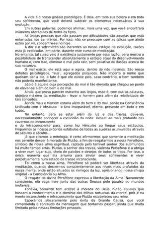 A vida é o nosso ginásio psicológico. É dela, em toda sua beleza e em todo
seu sofrimento, que você deverá subtrair os elementos necessários à sua
evolução.
Em outras palavras, podemos afirmar, mais uma vez, que você encontrará
inúmeros obstáculos de todos os tipos.
As únicas pessoas que não passam por dificuldades são aquelas que está
enterradas nos cemitérios. Por isso, não se preocupe com as coisas que ainda
estão por vir, concentre-se no hoje.
A dor e o sofrimento são inerentes ao nosso estágio de evolução, razões
esta já explicadas, em parte, durante este curso de meditação.
No entanto, tal curso veio à existência justamente por essa razão: para mostra a
possibilidade de transcender absolutamente o estágio atual do desenvolvimento
humano e, com isso, eliminar o mal pela raiz, sem paliativo ou ilusões acerca de
sua natureza.
O mal existe; ele está aqui e agora, dentro de nós mesmos. São nosso
defeitos psicológicos, "eus’, agregados psíquicos. Não importa o nome que
queiram dar a ele, o fato é que ele existe pois, caso contrário, o bem também
não poderia manifestar-se.
Sábio é aquele cuja percepção do mal é tão elevada que chegou ao ponto
de elevar-se além do bem e do mal.
Ainda que possa parecer estranho aos leigos, esse é, com outras palavras,
objetivo máximo da meditação - levar o homem para além da relatividade de
tais conceitos.
Aonde mais o homem estaria além do bem e do mal, senão na Consciência
Unificada com o Absoluto - o Uno inseparável, eterno, presente em tudo e em
todos.
No entanto, para se estar além da luz e das trevas, deve-se,
necessariamente conhecer a escuridão da noite. Descer ao mais profundo das
cavernas do inconsciente
e do infraconsciente para, como fez Hércules ao limpar seus estábulos,
limparmos os nossos próprios estábulos de todas as sujeiras acumuladas através
de séculos e séculos...
Já que citamos a mitologia, é certo afirmarmos que somente a meditação
nos permite descer à morada de Plutão, a fim de resgatarmos a nossa Perséfone,
símbolo de nossa alma espiritual, raptada pelo temível senhor dos submundos
há muito tempo atrás. Plutão, o senhor das trevas, violenta Perséfone e a obriga
a viver num lugar sujo, cheio de paixões e desejos de todos os tipos. Por isso, a
única maneira que ela arruma para aliviar seus sofrimentos é viver
perpetuamente num estado de transe inconsciente.
Tal como a nossa alma, Perséfone só poderá ser libertada através da
meditação, quando descermos conscientemente aos níveis mais profundos da
nossa mente, onde estão situados os inimigos da luz, aprisionando nossa chispa
virginal - a Consciência ou Alma.
O resgate da divina Perséfone expressa a libertação da Alma. Novamente
consciente, ela vaga livre junto das outras Deusas pelo paraíso ou mundos
inefáveis.
Todavia, somente tem acesso à morada do Deus Plutão aqueles que
buscam o conhecimento e o domínio das trilhas tortuosas da mente, pois é na
mente inconsciente e infraconsciente que Plutão estabeleceu seu reino.
Esperamos sinceramente pelo êxito da Grande Causa, que você
compreenda o conteúdo da mensagem que tentamos passar, ainda que muita
limitada pelas nossas limitações pessoais.
 