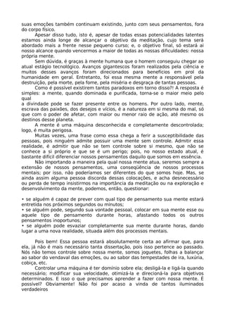 suas emoções também continuam existindo, junto com seus pensamentos, fora
do corpo físico.
Apesar disso tudo, isto é, apesar de todas essas potencialidades latentes
estamos ainda longe de alcançar o objetivo da meditação, cujo tema será
abordado mais a frente nesse pequeno curso; e, o objetivo final, só estará ai
nosso alcance quando vencermos a maior de todas as nossas dificuldades: nossa
própria mente.
Sem dúvida, é graças à mente humana que o homem conseguiu chegar ao
atual estágio tecnológico. Avanços gigantescos foram realizados pela ciência e
muitos desses avanços foram direcionados para benefícios em prol da
humanidade em geral. Entretanto, foi essa mesma mente a responsável pela
destruição, pela morte, pela fome, pela miséria e desgraça de tantas pessoas.
Como é possível existirem tantos paradoxos em torno disso?! A resposta é
simples: a mente, quando dominada e purificada, torna-se o maior meio pelo
qual
a divindade pode se fazer presente entre os homens. Por outro lado, mente,
escrava das paixões, dos desejos e vícios, é a natureza em si mesma do mal, só
que com o poder de afetar, com maior ou menor raio de ação, até mesmo os
destinos desse planeta.
A mente é uma máquina desconhecida e completamente descontrolada;
logo, é muita perigosa.
Muitas vezes, uma frase como essa chega a ferir a susceptibilidade das
pessoas, pois ninguém admite possuir uma mente sem controle. Admitir essa
realidade, é admitir que não se tem controle sobre si mesmo, que não se
conhece a si próprio e que se é um perigo; pois, no nosso estado atual, é
bastante difícil diferenciar nossos pensamentos daquilo que somos em essência.
Não importando a maneira pela qual nossa mente atua, seremos sempre a
extensão de nossos pensamentos, uma conseqüência de nossos processos
mentais; por isso, não poderíamos ser diferentes do que somos hoje. Mas, se
ainda assim alguma pessoa discorda dessas colocações, e acha desnecessário
ou perda de tempo insistirmos na importância da meditação ou na exploração e
desenvolvimento da mente, podemos, então, questionar:
• se alguém é capaz de prever com qual tipo de pensamento sua mente estará
entretida nos próximos segundos ou minutos;
• se alguém pode, segundo sua vontade pessoal, colocar em sua mente esse ou
aquele tipo de pensamento durante horas, afastando todos os outros
pensamentos inoportunos;
• se alguém pode esvaziar completamente sua mente durante horas, dando
lugar a uma nova realidade, situada além dos processos mentais.
Pois bem! Essa pessoa estará absolutamente certa ao afirmar que, para
ela, já não é mais necessário tanta dissertação, pois isso pertence ao passado.
Nós não temos controle sobre nossa mente, somos joguetes, folhas a balançar
ao sabor do vendaval das emoções, ou ao sabor das tempestades de ira, luxúria,
cobiça, etc.
Controlar uma máquina é ter domínio sobre ela; desligá-la e ligá-la quando
necessário; modificar sua velocidade, otimizá-la e direcioná-la para objetivos
determinados. E isso o que precisamos aprender a fazer com nossa mente. É
possível? Obviamente! Não foi por acaso a vinda de tantos iluminados
verdadeiros
 