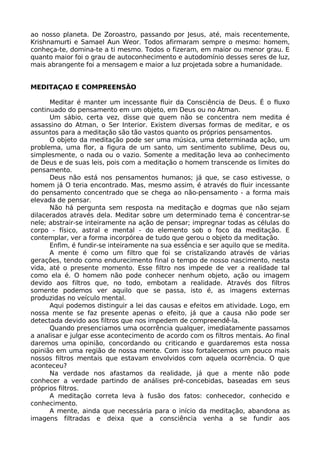 ao nosso planeta. De Zoroastro, passando por Jesus, até, mais recentemente,
Krishnamurti e Samael Aun Weor. Todos afirmaram sempre o mesmo: homem,
conheça-te, domina-te a ti mesmo. Todos o fizeram, em maior ou menor grau. E
quanto maior foi o grau de autoconhecimento e autodomínio desses seres de luz,
mais abrangente foi a mensagem e maior a luz projetada sobre a humanidade.
MEDITAÇAO E COMPREENSÃO
Meditar é manter um incessante fluir da Consciência de Deus. É o fluxo
continuado do pensamento em um objeto, em Deus ou no Atman.
Um sábio, certa vez, disse que quem não se concentra nem medita é
assassino do Atman, o Ser Interior. Existem diversas formas de meditar, e os
assuntos para a meditação são tão vastos quanto os próprios pensamentos.
O objeto da meditação pode ser uma música, uma determinada ação, um
problema, uma flor, a figura de um santo, um sentimento sublime, Deus ou,
simplesmente, o nada ou o vazio. Somente a meditação leva ao conhecimento
de Deus e de suas leis, pois com a meditação o homem transcende os limites do
pensamento.
Deus não está nos pensamentos humanos; já que, se caso estivesse, o
homem já O teria encontrado. Mas, mesmo assim, é através do fluir incessante
do pensamento concentrado que se chega ao não-pensamento - a forma mais
elevada de pensar.
Não há pergunta sem resposta na meditação e dogmas que não sejam
dilacerados através dela. Meditar sobre um determinado tema é concentrar-se
nele; abstrair-se inteiramente na ação de pensar; impregnar todas as células do
corpo - físico, astral e mental - do elemento sob o foco da meditação. E
contemplar, ver a forma incorpórea de tudo que gerou o objeto da meditação.
Enfim, é fundir-se inteiramente na sua essência e ser aquilo que se medita.
A mente é como um filtro que foi se cristalizando através de várias
gerações, tendo como endurecimento final o tempo de nosso nascimento, nesta
vida, até o presente momento. Esse filtro nos impede de ver a realidade tal
como ela é. O homem não pode conhecer nenhum objeto, ação ou imagem
devido aos filtros que, no todo, embotam a realidade. Através dos filtros
somente podemos ver aquilo que se passa, isto é, as imagens externas
produzidas no veículo mental.
Aqui podemos distinguir a lei das causas e efeitos em atividade. Logo, em
nossa mente se faz presente apenas o efeito, já que a causa não pode ser
detectada devido aos filtros que nos impedem de compreendê-la.
Quando presenciamos uma ocorrência qualquer, imediatamente passamos
a analisar e julgar esse acontecimento de acordo com os filtros mentais. Ao final
daremos uma opinião, concordando ou criticando e guardaremos esta nossa
opinião em uma região de nossa mente. Com isso fortalecemos um pouco mais
nossos filtros mentais que estavam envolvidos com aquela ocorrência. O que
aconteceu?
Na verdade nos afastamos da realidade, já que a mente não pode
conhecer a verdade partindo de análises pré-concebidas, baseadas em seus
próprios filtros.
A meditação correta leva à fusão dos fatos: conhecedor, conhecido e
conhecimento.
A mente, ainda que necessária para o início da meditação, abandona as
imagens filtradas e deixa que a consciência venha a se fundir aos
 