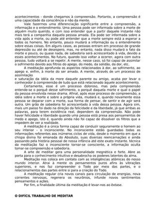 acontecimentos - donde chegamos à compreensão. Portanto, a compreensão é
uma capacidade da consciência e não da mente.
Vale fazermos uma diferenciação significante entre a compreensão, a
informação e o entendimento. Uma pessoa pode ser informada sobre a morte de
alguém muito querido, e com isso entender que a partir daquele instante não
mais terá a companhia daquela pessoa amada. Ela pode ser informada sobre a
vida após a morte, ou pode até entender que a morte sempre está a esperar a
todos os homens. No entanto, pouco mudará a informação ou o entendimento
sobre essas coisas. Em alguns casos, as pessoas entram em processo de grande
depressão ou até de desespero, mas, no entanto, nada disso mudará o fato da
morte e pouco, ou quase nada, de sabedoria será acrescentado à vida, devido a
esses acontecimentos. No futuro, quando isso voltar a ocorrer, agora com outra
pessoa, tudo voltará a se repetir. A mente, nesse caso, só foi capaz de assimilar
o sofrimento devido aos filtros do apego, do medo, da solidão, da dor, etc.
A meditação aprofunda os aspectos relacionados à dor, ao sofrimento, ao
apego e, enfim, à morte do ser amado. A mente, através de um processo de
assimilação
e saturação da idéia da more daquele parente ou amigo, acaba por levar o
conhecedor à compreensão de tudo que está relacionado àquele acontecimento.
Certamente, esse é um processo doloroso, mas pela compreensão
entende-se o porquê desse sofrimento, o porquê daquela morte e qual o papel
da pessoa envolvida nesse drama. Afinal, após esse processo de compreensão, a
idéia sobre a morte e sobre a própria vida, mudará e, quando novamente essa
pessoa se deparar com a morte, sua forma de pensar, de sentir e de agir será
outra. Um grão de sabedoria foi acrescentado à vida dessa pessoa. Agora sim,
mais um passo foi dado na direção da felicidade e da liberdade, já que ambas as
palavras, para terem existência real, dependem da compreensão. Não pode
haver felicidade e liberdade quando uma pessoa está presa aos pensamentos de
medo e apego, isto é, quando ainda não foi capaz de dissolver os filtros que a
impedem de ver a realidade.
A meditação é a única forma capaz de conduzir seguramente o homem ao
seu interior - o inconsciente. No inconsciente estão guardadas todas as
informações referentes aos inúmeros ciclos de vida, desde o momento em que a
chispa divina foi emanada do Absoluto, suas diversas reencarnações e ainda
passando pela história pessoal de nossa infância até este exato instante. técnica
da meditação faz o inconsciente tornar-se consciente, a informação oculta
tomar-se compreensão e sabedoria.
A arte de meditar gera uma personalidade megnética e forte. Abre as
porta para o conhecimento intuitivo e desabrocha os poderes latentes da alma.
Meditação nos coloca em contato com as inteligências atômicas do nosso
mundo interior. Atrai à mente os pensamentos puros afins às vibrações
superiores, e nos faz compreender o Todo por meio das partes, e o
relacionamentos das partes entre si para a criação do Todo.
A meditação regular cria novos canais para circulação de energias, nova
correntes nervosas, regenera os neurônios, infunde novos sentimentos
pensamentos e ações.
Por fim, a finalidade última da meditação é levar-nos ao êxtase.
O DIFÍCIL TRABALHO DE MEDITAR
 