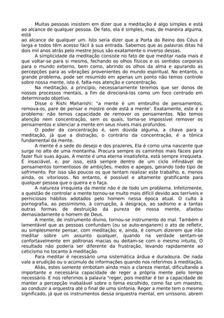 Muitas pessoas insistem em dizer que a meditação é algo simples e está
ao alcance de qualquer pessoa. De fato, ela é simples, mas, de maneira alguma,
está
ao alcance de qualquer um. Isto seria dizer que a Porta do Reino dos Céus é
larga e todos têm acesso fácil à sua entrada. Sabemos que as palavras ditas há
dois mil anos atrás pelo mestre Jesus são exatamente o inverso dessas.
A simplicidade da meditação consiste no fato de que meditar nada mais é
que voltar-se para si mesmo, fechando os olhos físicos e os sentidos corporais
para o mundo externo, bem como, abrindo os olhos da alma e apurando as
percepções para as vibrações provenientes do mundo espiritual. No entanto, o
grande problema, pode ser resumido em apenas um ponto não temos controle
sobre nossa mente, isto é, falta-nos atenção e concentração.
Na meditação, a principio, necessariamente teremos que ser donos de
nossos processos mentais, a fim de direcioná-los como um foco centrado em
determinado objetivo.
Disse o Rishi Maharishi: "a mente é um embrulho de pensamentos;
remova-os, pare de pensar e mostre onde está a mente’. Exatamente, este é o
problema: não temos capacidade de remover os pensamentos. Não temos
atenção nem concentração, sem os quais, torna-se impossível remover os
pensamentos e silenciar a mente em seus níveis mais profundos.
O poder da concentração é, sem dúvida alguma, a chave para a
meditação, já que a distração, o contrário da concentração, é a tônica
fundamental da mente.
A mente é a sede do desejo e dos prazeres, Ela é como uma nascente que
surge no alto de uma montanha. Procura sempre os caminhos mais fáceis para
fazer fluir suas águas. A mente é uma eterna insatisfeita, está sempre irrequieta.
É insaciável, e, por isso, está sempre dentro de um ciclo infindável de
pensamentos tormentosos de ambições, medos e apegos, gerando todo tipo de
sofrimento. Por isso são poucos os que tentam realizar este trabalho, e, menos
ainda, os vitoriosos. No entanto, é possível e altamente gratificante para
qualquer pessoa que o queira e o faça.
A natureza irrequieta da mente não é de todo um problema. Infelizmente,
a questão de controlar a mente tornou-se muito mais difícil devido aos terríveis e
perniciosos hábitos adotados pelo homem nessa época atual. O culto à
pornografia, ao pessimismo, à corrupção, à desgraça, ao sadismo e a tantas
outras formas de destruição da pureza de nossa mente, afastou
demasiadamente o homem de Deus.
A mente, de instrumento divino, tornou-se instrumento do mal. Também é
lamentável que as pessoas confundam (ou se auto-enganem) o ato de refletir,
ou simplesmente pensar, com meditação; e, ainda, é comum dizerem que irão
meditar sobre um assunto qualquer, quando na verdade sentam-se
confortavelmente em poltronas macias ou deitam-se com o mesmo intuito, O
resultado não poderia ser diferente da frustração, levando rapidamente ao
ceticismo no tocanto à meditação.
Para meditar é necessário uma sistemática árdua e duradoura. De nada
vale a erudição ou o acúmulo de informações quando nos referimos à meditação.
Aliás, estes somente embotam ainda mais a clareza mental, dificultando a
importante e necessária capacidade de reger a própria mente pelo tempo
necessário. E nos referimos à palavra "reger, pois meditar é ter a capacidade de
manter a percepção inabalável sobre o tema escolhido, como faz um maestro,
ao conduzir a orquestra até o final de uma sinfonia. Reger a mente tem o mesmo
significado, já que os instrumentos dessa orquestra mental, em uníssono, abrem
 