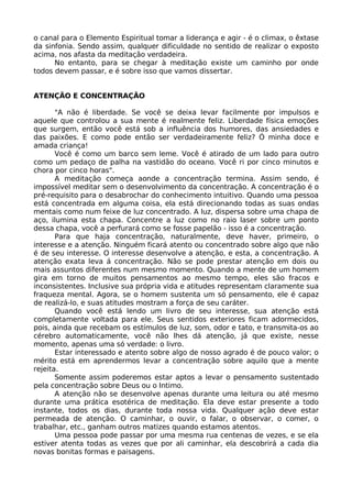 o canal para o Elemento Espiritual tomar a liderança e agir - é o climax, o êxtase
da sinfonia. Sendo assim, qualquer dificuldade no sentido de realizar o exposto
acima, nos afasta da meditação verdadeira.
No entanto, para se chegar à meditação existe um caminho por onde
todos devem passar, e é sobre isso que vamos dissertar.
ATENÇÃO E CONCENTRAÇÃO
"A não é liberdade. Se você se deixa levar facilmente por impulsos e
aquele que controlou a sua mente é realmente feliz. Liberdade física emoções
que surgem, então você está sob a influência dos humores, das ansiedades e
das paixões. E como pode então ser verdadeiramente feliz? Ó minha doce e
amada criança!
Você é como um barco sem leme. Você é atirado de um lado para outro
como um pedaço de palha na vastidão do oceano. Você ri por cinco minutos e
chora por cinco horas".
A meditação começa aonde a concentração termina. Assim sendo, é
impossível meditar sem o desenvolvimento da concentração. A concentração é o
pré-requisito para o desabrochar do conhecimento intuitivo. Quando uma pessoa
está concentrada em alguma coisa, ela está direcionando todas as suas ondas
mentais como num feixe de luz concentrado. A luz, dispersa sobre uma chapa de
aço, ilumina esta chapa. Concentre a luz como no raio laser sobre um ponto
dessa chapa, você a perfurará como se fosse papelão - isso é a concentração.
Para que haja concentração, naturalmente, deve haver, primeiro, o
interesse e a atenção. Ninguém ficará atento ou concentrado sobre algo que não
é de seu interesse. O interesse desenvolve a atenção, e esta, a concentração. A
atenção exata leva á concentração. Não se pode prestar atenção em dois ou
mais assuntos diferentes num mesmo momento. Quando a mente de um homem
gira em torno de muitos pensamentos ao mesmo tempo, eles são fracos e
inconsistentes. Inclusive sua própria vida e atitudes representam claramente sua
fraqueza mental. Agora, se o homem sustenta um só pensamento, ele é capaz
de realizá-lo, e suas atitudes mostram a força de seu caráter.
Quando você está lendo um livro de seu interesse, sua atenção está
completamente voltada para ele. Seus sentidos exteriores ficam adormecidos,
pois, ainda que recebam os estímulos de luz, som, odor e tato, e transmita-os ao
cérebro automaticamente, você não lhes dá atenção, já que existe, nesse
momento, apenas uma só verdade: o livro.
Estar interessado e atento sobre algo de nosso agrado é de pouco valor; o
mérito está em aprendermos levar a concentração sobre aquilo que a mente
rejeita.
Somente assim poderemos estar aptos a levar o pensamento sustentado
pela concentração sobre Deus ou o Intimo.
A atenção não se desenvolve apenas durante uma leitura ou até mesmo
durante uma prática esotérica de meditação. Ela deve estar presente a todo
instante, todos os dias, durante toda nossa vida. Qualquer ação deve estar
permeada de atenção. O caminhar, o ouvir, o falar, o observar, o comer, o
trabalhar, etc., ganham outros matizes quando estamos atentos.
Uma pessoa pode passar por uma mesma rua centenas de vezes, e se ela
estiver atenta todas as vezes que por ali caminhar, ela descobrirá a cada dia
novas bonitas formas e paisagens.
 