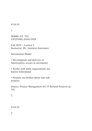 9/18/19
1
ISMM1-UC 752:
SYSTEMS ANALYSIS
Fall 2019 – Lecture 3
Instructor: Dr. Antonios Saravanos
Incremental Model
• Development and delivery of
functionality occurs in increments
• Works well when requirements are
known beforehand
• Projects are broken down into sub-
projects
Source: Project Management for IT-Related Projects (p.
18)
2
9/18/19
2
 