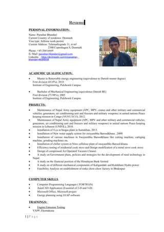 Resume
PERSONAL INFORMATION:
Name: Parashar Bhandari
Current Country of residence: Denmark
Visa type: fulltime work permit
Current Address: Telemarksgrade 31, st mf
2300 Copenhagen S, Denmark
Phone: +45-20416669
E- Mail: parashar.bhandari@gmail.com
Linkedin : https://dk.linkedin.com/in/parashar-
bhandari-46089558
ACADEMIC QUALIFICATION:
• Master in Renewable energy engineering (equivalence to Danish master degree)
First division (65.8%), 2010
Institute of Engineering, Pulchowk Campus
• Bachelor of Mechanical Engineering (equivalence Danish BE)
First division (73.98%), 2005
Institute of Engineering, Pulchowk Campus
PROJECTS:
• Maintenance of Nepal Army equipment (APC, MPV, cranes and other military and commercial
vehicles, generators, air conditioning unit and freezers and military weapons) in united nations Peace
keeping mission in Congo (MONUSCO), 2012.
• Maintenance of Nepal Army equipment (APC, MPV and other military and commercial vehicles,
generators, air conditioning unit and freezers and military weapons) in united nations Peace keeping
mission in Lebanon (UNIFIL), 2010.
• Installation of 4 cu m biogas plant in Suntakhan, 2013.
• Installation of New water supply system for swayambhu Baroodkhana , 2009.
• Installation of various machines in Swayambhu Baroodkhana like cutting machine, cartiging
machine, grinding machines etc.
• Installation of chiller system in Nitro cellulose plant of swayambhu Barood khana.
• Efficiency testing of residential cook stove and Design modification of a metal stove cook stove.
• Design of compressed Air Operated Vacuum Cleaner.
• A study on Government plans, policies and strategies for the development of rural technology in
Nepal.
• A study on the financial position of the Himalayan Bank limited.
• A study on of different mechanical components of Kaligandaki and Kulekhani Hydro power.
• Feasibility Analysis on establishment of sinke chow-chow factory in Bhaktapur.
COMPUTER SKILLS
• Computer Programming Languages ( FORTRAN)
• AutoCAD Application (Essential of 2-D and 3-D)
• Microsoft Office, Microsoft project
• Energy planning using LEAP software.
TRAININGS:
• Engine Emission Testing
VAPP, Ekantakuna
1 | P a g e
 