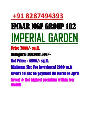 +91 8287494393
EMAAR MGF GROUP 102
IMPERIAL GARDEN
Price 7000/- sq.ft.
Inaugural Discount 500/-
Net Price: - 6500/- sq.ft.
Minimum Size For investment 2000 sq.ft
INVEST 10 Lac no payment till March to April
Invest & Get highest premium within few
month
 