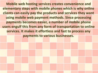 Mobile web hosting services creates convenience and
elementary steps with mobile phones which is why online
clients can easily pay the products and services they want
  using mobile web payment methods. Since processing
   payments becomes easier, a number of mobile phone
users engulf this from any form of transportation to online
   services. It makes it effortless and fast to process any
               payments to various businesses.
 