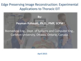 Edge Preserving Image Reconstruction: Experimental
Applications to Thoracic EIT
By:
Peyman Rahmati, Ph.D., PMP, SCPM
Biomedical Eng., Dept. of Systems and Computer Eng.,
Carleton University, Ottawa, Ontario, Canada.
April 2015
 