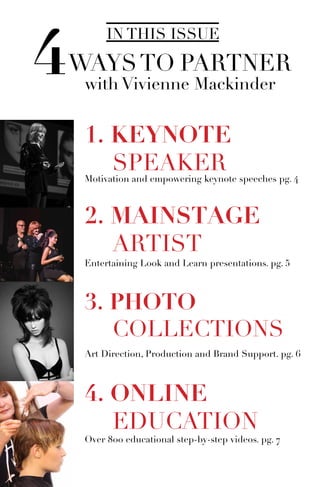 IN THIS ISSUE
4WAYSTO PARTNER
with Vivienne Mackinder
4. ONLINE
	EDUCATION
Motivation and empowering keynote speeches pg. 4
Over 800 educational step-by-step videos. pg. 7
1. KEYNOTE
	SPEAKER
2. MAINSTAGE
	ARTIST
Entertaining Look and Learn presentations. pg. 5
3. PHOTO
	COLLECTIONS
Art Direction, Production and Brand Support. pg. 6
 