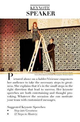 KEYNOTE
Pictured above on a ladder Vivienne empowers
her audience to take the necessary steps to great-
ness. She explains that it’s in the small steps in the
right direction that lead to success. Her keynote
speeches are both entertaining and thought pro-
voking. Whatever the occasion she can motivate
your team with customized messages.
Suggested Keynote Speeches
•	 Step into Greatness
•	 12 Steps to Mastery.
SPEAKER
12 Steps to Mastery with Vivienne Mackinder pictured with Jason Sparks
Intercoiffure America/Canada. Photographer: Roberto Ligresti
 