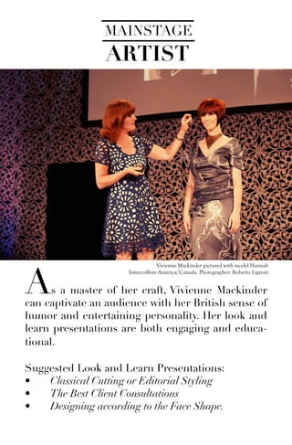 Vivienne Mackinder pictured with model Hannah
Intercoiffure America/Canada. Photographer: Roberto Ligresti
MAINSTAGE
ARTIST
As a master of her craft, Vivienne Mackinder
can captivate an audience with her British sense of
humor and entertaining personality. Her look and
learn presentations are both engaging and educa-
tional.
Suggested Look and Learn Presentations:
•	 Classical Cutting or Editorial Styling
•	 The Best Client Consultations
•	 Designing according to the Face Shape.
 