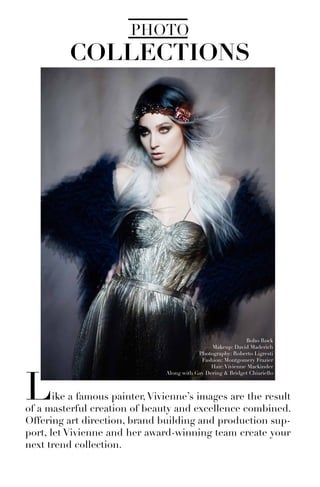 COLLECTIONS
PHOTO
Like a famous painter,Vivienne’s images are the result
of a masterful creation of beauty and excellence combined.
Offering art direction, brand building and production sup-
port, let Vivienne and her award-winning team create your
next trend collection.
Boho Rock
Makeup: David Maderich
Photography: Roberto Ligresti
Fashion: Montgomery Frazier
Hair:Vivienne Mackinder
Along with Gay Dering & Bridget Chiariello
 