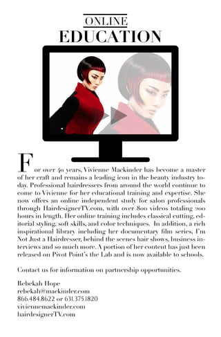 EDUCATION
ONLINE
For over 40 years, Vivienne Mackinder has become a master
of her craft and remains a leading icon in the beauty industry to-
day. Professional hairdressers from around the world continue to
come to Vivienne for her educational training and expertise. She
now offers an online independent study for salon professionals
through HairdesignerTV.com, with over 800 videos totaling 200
hours in length. Her online training includes classical cutting, ed-
itorial styling, soft skills, and color techniques. In addition, a rich
inspirational library including her documentary film series, I’m
Not Just a Hairdresser, behind the scenes hair shows, business in-
terviews and so much more.A portion of her content has just been
released on Pivot Point’s the Lab and is now available to schools.
Contact us for information on partnership opportunities.
Rebekah Hope
rebekah@mackinder.com
866.484.8622 or 631.375.1820
viviennemackinder.com
hairdesignerTV.com
 