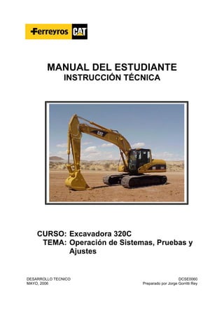 MANUAL DEL ESTUDIANTE
INSTRUCCIÓN TÉCNICA
CURSO: Excavadora 320C
TEMA: Operación de Sistemas, Pruebas y
Ajustes
DESARROLLO TECNICO DCSE0060
MAYO, 2006 Preparado por Jorge Gorritti Rey
 