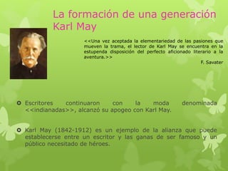 La formación de una generación
Karl May
 Escritores continuaron con la moda denominada
<<indianadas>>, alcanzó su apogeo con Karl May.
 Karl May (1842-1912) es un ejemplo de la alianza que puede
establecerse entre un escritor y las ganas de ser famoso y un
público necesitado de héroes.
<<Una vez aceptada la elementariedad de las pasiones que
mueven la trama, el lector de Karl May se encuentra en la
estupenda disposición del perfecto aficionado literario a la
aventura.>>
F. Savater
 