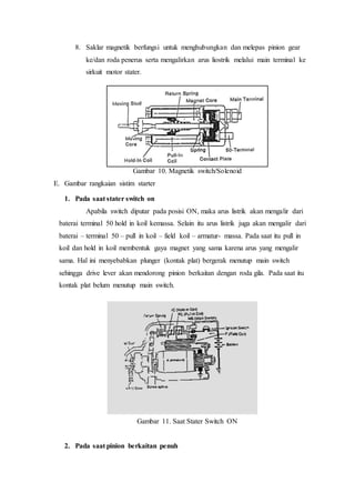 8. Saklar magnetik berfungsi untuk menghubungkan dan melepas pinion gear
ke/dan roda penerus serta mengalirkan arus liostrik melalui main terminal ke
sirkuit motor stater.
Gambar 10. Magnetik switch/Solenoid
E. Gambar rangkaian sistim starter
1. Pada saat stater switch on
Apabila switch diputar pada posisi ON, maka arus listrik akan mengalir dari
baterai terminal 50 hold in koil kemassa. Selain itu arus listrik juga akan mengalir dari
baterai – terminal 50 – pull in koil – field koil – armatur- massa. Pada saat itu pull in
koil dan hold in koil membentuk gaya magnet yang sama karena arus yang mengalir
sama. Hal ini menyebabkan plunger (kontak plat) bergerak menutup main switch
sehingga drive lever akan mendorong pinion berkaitan dengan roda gila. Pada saat itu
kontak plat belum menutup main switch.
Gambar 11. Saat Stater Switch ON
2. Pada saat pinion berkaitan penuh
 