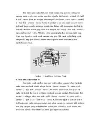 Bila pinion gear sudah berkaitan penuh dengan ring gear dan kontak plate
menutup main switch, pada saat itu arus akan mengalir dari baterai – terminal 50 – hold
in koil - massa. Selain itu arus juga akan mengalir dari baterai – main switch – terminal
C – field koil – armatur – massa. Karena di terminal C ada arus, maka arus dari pull in
koil tidak dapat mengalir akibatnya kontak plate ditahan oleh kemagnetan dari hold in
koil saja. Bersama itu arus yang besar akan mengalir dari baterai – field koil – armatur –
massa melalui main switch. Akibatnya stater akan menghasilkan momen puntir yang
besar yang digunakan untuk untuk memutar ring gear. Bila mesin sudah hidup untuk
menghindari ring gear merusak armatur melalui pinion maka stater clutch akan
membebaskan pinion.
Gambar 12. Saat Pinion Berkaitan Penuh
3. Pada saat stater switch off
Saat stater switch dioffkan dan main switch dalam keadaan belum membuka
maka aliran arus listrik adalah sebagai berikut : baterai – terminal 30 – main switch
terminal C – field koil – armatur – massa. Oleh karena stater switch pada posisi off
maka pull in koil dan hold in koil tidak mendapat arus dari terminal 50 melainkan dari
terminal C sehingga aliran arus listrik adalah : baterai – terminal 30 – main switch –
terminal C – pull in koil – hold in koil – massa. Karena arus dipull in koil dan hold in
koil berlawanan maka arah gaya magnet akan saling menghapus sehingga tidak terdapat
arus yang mengalir yang mengakibatkan kontak plate kembali ke posisi semula dan
drive lever menarik stater clucth dan pinion gear lepas dari perkaitan.
 