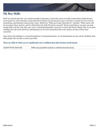 My Key Skills
Don't let yourself make the very common mistake of pursuing a career that you're not really excited about simply because
you're good at it. Like choosing a career that doesn't interest you just because it pays well, this is a recipe for you to lead an
unsatisfying, and ultimately unsuccessful, career. Think first, "What am I really interested in?" and then, "What careers will
let me express those interests, and for which I have the skills I'll need to succeed?" Keep in mind that to succeed, you need
enough skill to do the work. But, once you've cleared that threshold, you're fine. Is more skill better? Maybe. But, if you and a
colleague have the same skill level, and that person is far more interested in the work, chances are they will be more
successful.
And, while self-confidence is a powerful predictor of actual performance, we recommend that you also ask for feedback from
other people who are able to assess your skills.
These are skills in which you are significantly more confident than other business professionals.
QUANTITATIVE ANALYSIS Skillful using quantitative analysis to understand business issues.
HEBA SALEH PAGE 11
 