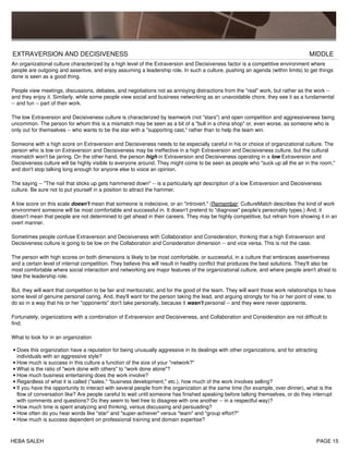 EXTRAVERSION AND DECISIVENESS MIDDLE
An organizational culture characterized by a high level of the Extraversion and Decisiveness factor is a competitive environment where
people are outgoing and assertive, and enjoy assuming a leadership role. In such a culture, pushing an agenda (within limits) to get things
done is seen as a good thing.
People view meetings, discussions, debates, and negotiations not as annoying distractions from the "real" work, but rather as the work --
and they enjoy it. Similarly, while some people view social and business networking as an unavoidable chore, they see it as a fundamental
-- and fun -- part of their work.
The low Extraversion and Decisiveness culture is characterized by teamwork (not "stars") and open competition and aggressiveness being
uncommon. The person for whom this is a mismatch may be seen as a bit of a "bull in a china shop" or, even worse, as someone who is
only out for themselves -- who wants to be the star with a "supporting cast," rather than to help the team win.
Someone with a high score on Extraversion and Decisiveness needs to be especially careful in his or choice of organizational culture. The
person who is low on Extraversion and Decisiveness may be ineffective in a high Extraversion and Decisiveness culture, but the cultural
mismatch won't be jarring. On the other hand, the person high in Extraversion and Decisiveness operating in a low Extraversion and
Decisiveness culture will be highly visible to everyone around. They might come to be seen as people who "suck up all the air in the room,"
and don't stop talking long enough for anyone else to voice an opinion.
The saying -- "The nail that sticks up gets hammered down" -- is a particularly apt description of a low Extraversion and Decisiveness
culture. Be sure not to put yourself in a position to attract the hammer.
A low score on this scale doesn't mean that someone is indecisive, or an "introvert." (Remember: CultureMatch describes the kind of work
environment someone will be most comfortable and successful in. It doesn't pretend to "diagnose" people's personality types.) And, it
doesn't mean that people are not determined to get ahead in their careers. They may be highly competitive, but refrain from showing it in an
overt manner.
Sometimes people confuse Extraversion and Decisiveness with Collaboration and Consideration, thinking that a high Extraversion and
Decisiveness culture is going to be low on the Collaboration and Consideration dimension -- and vice versa. This is not the case.
The person with high scores on both dimensions is likely to be most comfortable, or successful, in a culture that embraces assertiveness
and a certain level of internal competition. They believe this will result in healthy conflict that produces the best solutions. They'll also be
most comfortable where social interaction and networking are major features of the organizational culture, and where people aren't afraid to
take the leadership role.
But, they will want that competition to be fair and meritocratic, and for the good of the team. They will want those work relationships to have
some level of genuine personal caring. And, they'll want for the person taking the lead, and arguing strongly for his or her point of view, to
do so in a way that his or her "opponents" don't take personally, because it wasn't personal -- and they were never opponents.
Fortunately, organizations with a combination of Extraversion and Decisiveness, and Collaboration and Consideration are not difficult to
find.
What to look for in an organization
Does this organization have a reputation for being unusually aggressive in its dealings with other organizations, and for attracting
individuals with an aggressive style?
•
How much is success in this culture a function of the size of your "network?"•
What is the ratio of "work done with others" to "work done alone"?•
How much business entertaining does the work involve?•
Regardless of what it is called ("sales," "business development," etc.), how much of the work involves selling?•
If you have the opportunity to interact with several people from the organization at the same time (for example, over dinner), what is the
flow of conversation like? Are people careful to wait until someone has finished speaking before talking themselves, or do they interrupt
with comments and questions? Do they seem to feel free to disagree with one another -- in a respectful way)?
•
How much time is spent analyzing and thinking, versus discussing and persuading?•
How often do you hear words like "star" and "super-achiever" versus "team" and "group effort?"•
How much is success dependent on professional training and domain expertise?•
HEBA SALEH PAGE 15
 