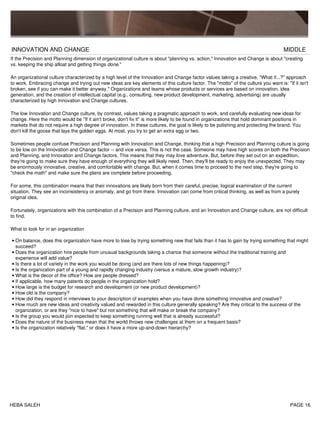 INNOVATION AND CHANGE MIDDLE
If the Precision and Planning dimension of organizational culture is about "planning vs. action," Innovation and Change is about "creating
vs. keeping the ship afloat and getting things done."
An organizational culture characterized by a high level of the Innovation and Change factor values taking a creative, "What if...?" approach
to work. Embracing change and trying out new ideas are key elements of this culture factor. The "motto" of the culture you want is: "If it isn't
broken, see if you can make it better anyway." Organizations and teams whose products or services are based on innovation, idea
generation, and the creation of intellectual capital (e.g., consulting, new product development, marketing, advertising) are usually
characterized by high Innovation and Change cultures.
The low Innovation and Change culture, by contrast, values taking a pragmatic approach to work, and carefully evaluating new ideas for
change. Here the motto would be "If it ain't broke, don't fix it" is more likely to be found in organizations that hold dominant positions in
markets that do not require a high degree of innovation. In these cultures, the goal is likely to be polishing and protecting the brand. You
don't kill the goose that lays the golden eggs. At most, you try to get an extra egg or two.
Sometimes people confuse Precision and Planning with Innovation and Change, thinking that a high Precision and Planning culture is going
to be low on the Innovation and Change factor -- and vice versa. This is not the case. Someone may have high scores on both the Precision
and Planning, and Innovation and Change factors. This means that they may love adventure. But, before they set out on an expedition,
they're going to make sure they have enough of everything they will likely need. Then, they'll be ready to enjoy the unexpected. They may
be enormously innovative, creative, and comfortable with change. But, when it comes time to proceed to the next step, they're going to
"check the math" and make sure the plans are complete before proceeding.
For some, this combination means that their innovations are likely born from their careful, precise, logical examination of the current
situation. They see an inconsistency or anomaly, and go from there. Innovation can come from critical thinking, as well as from a purely
original idea.
Fortunately, organizations with this combination of a Precision and Planning culture, and an Innovation and Change culture, are not difficult
to find.
What to look for in an organization
On balance, does this organization have more to lose by trying something new that fails than it has to gain by trying something that might
succeed?
•
Does the organization hire people from unusual backgrounds taking a chance that someone without the traditional training and
experience will add value?
•
Is there a lot of variety in the work you would be doing (and are there lots of new things happening)?•
Is the organization part of a young and rapidly changing industry (versus a mature, slow growth industry)?•
What is the decor of the office? How are people dressed?•
If applicable, how many patents do people in the organization hold?•
How large is the budget for research and development (or new product development)?•
How old is the company?•
How did they respond in interviews to your description of examples when you have done something innovative and creative?•
How much are new ideas and creativity valued and rewarded in this culture generally speaking? Are they critical to the success of the
organization, or are they "nice to have" but not something that will make or break the company?
•
Is the group you would join expected to keep something running well that is already successful?•
Does the nature of the business mean that the world throws new challenges at them on a frequent basis?•
Is the organization relatively "flat," or does it have a more up-and-down hierarchy?•
HEBA SALEH PAGE 16
 