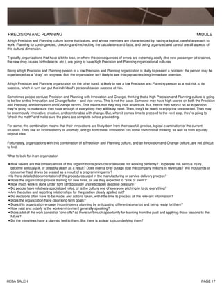 PRECISION AND PLANNING MIDDLE
A high Precision and Planning culture is one that values, and whose members are characterized by, taking a logical, careful approach to
work. Planning for contingencies, checking and rechecking the calculations and facts, and being organized and careful are all aspects of
this cultural dimension.
Typically, organizations that have a lot to lose, or where the consequences of errors are extremely costly (the new passenger jet crashes,
the new drug causes birth defects, etc.), are going to have high Precision and Planning organizational cultures.
Being a high Precision and Planning person in a low Precision and Planning organization is likely to present a problem: the person may be
experienced as a "drag" on progress. But, the organization isn't likely to see this gap as requiring immediate attention.
A high Precision and Planning organization on the other hand, is likely to see a low Precision and Planning person as a real risk to its
success, which in turn can put the individual's personal career success at risk.
Sometimes people confuse Precision and Planning with Innovation and Change, thinking that a high Precision and Planning culture is going
to be low on the Innovation and Change factor -- and vice versa. This is not the case. Someone may have high scores on both the Precision
and Planning, and Innovation and Change factors. This means that they may love adventure. But, before they set out on an expedition,
they're going to make sure they have enough of everything they will likely need. Then, they'll be ready to enjoy the unexpected. They may
be enormously innovative, creative, and comfortable with change. But, when it comes time to proceed to the next step, they're going to
"check the math" and make sure the plans are complete before proceeding.
For some, this combination means that their innovations are likely born from their careful, precise, logical examination of the current
situation. They see an inconsistency or anomaly, and go from there. Innovation can come from critical thinking, as well as from a purely
original idea.
Fortunately, organizations with this combination of a Precision and Planning culture, and an Innovation and Change culture, are not difficult
to find.
What to look for in an organization
How severe are the consequences of this organization's products or services not working perfectly? Do people risk serious injury,
become seriously ill, or possibly death as a result? Does even a brief outage cost the company millions in revenues? Will thousands of
consumer hard drives be erased as a result of a programming error?
•
Is there detailed documentation of the procedures used in the manufacturing or service delivery process?•
Does the organization provide training for new hires, or are they expected to "sink or swim?"•
How much work is done under tight (and possibly unpredictable) deadline pressure?•
Do people have relatively specialized roles, or is the culture one of everyone pitching in to do everything?•
Are the duties and reporting relationships for the position clearly spelled out?•
Do decisions often have to be made, and actions taken, with little time to process all the relevant information?•
Does the organization have clear long-term goals?•
Does this organization engage in contingency planning by anticipating different scenarios and being ready for them?•
How neat and orderly is the work environment generally speaking?•
Does a lot of the work consist of "one-offs" so there isn't much opportunity for learning from the past and applying those lessons to the
future?
•
Do the interviews have a planned feel to them, like there is a clear logic underlying them?•
HEBA SALEH PAGE 17
 