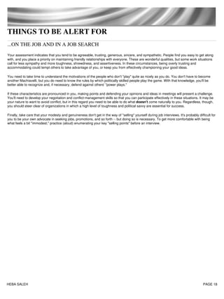 THINGS TO BE ALERT FOR
...ON THE JOB AND IN A JOB SEARCH
Your assessment indicates that you tend to be agreeable, trusting, generous, sincere, and sympathetic. People find you easy to get along
with, and you place a priority on maintaining friendly relationships with everyone. These are wonderful qualities, but some work situations
call for less sympathy and more toughness, shrewdness, and assertiveness. In these circumstances, being overly trusting and
accommodating could tempt others to take advantage of you, or keep you from effectively championing your good ideas.
You need to take time to understand the motivations of the people who don't "play" quite as nicely as you do. You don't have to become
another Machiavelli, but you do need to know the rules by which politically skilled people play the game. With that knowledge, you'll be
better able to recognize and, if necessary, defend against others' "power plays."
If these characteristics are pronounced in you, making points and defending your opinions and ideas in meetings will present a challenge.
You'll need to develop your negotiation and conflict-management skills so that you can participate effectively in these situations. It may be
your nature to want to avoid conflict, but in this regard you need to be able to do what doesn't come naturally to you. Regardless, though,
you should steer clear of organizations in which a high level of toughness and political savvy are essential for success.
Finally, take care that your modesty and genuineness don't get in the way of "selling" yourself during job interviews. It's probably difficult for
you to be your own advocate in seeking jobs, promotions, and so forth -- but doing so is necessary. To get more comfortable with being
what feels a bit "immodest," practice (aloud) enumerating your key "selling points" before an interview.
HEBA SALEH PAGE 18
 