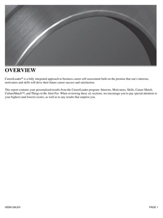 OVERVIEW
CareerLeader® is a fully integrated approach to business career self-assessment built on the premise that one's interests,
motivators and skills will drive their future career success and satisfaction.
This report contains your personalized results from the CareerLeader program: Interests, Motivators, Skills, Career Match,
CultureMatch™, and Things to Be Alert For. When reviewing these six sections, we encourage you to pay special attention to
your highest (and lowest) scores, as well as to any results that surprise you.
HEBA SALEH PAGE 1
 