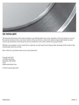 SUMMARY
We hope the information in this report stimulates your thinking about your career, regardless of how far along in it you are.
Pay special attention to how your career matches with your interests, as that is the single strongest determinant of career
success and satisfaction. And, always be sure to consider how your work's culture fits your personality.
Whether you are happy in your current role or expressly on a job search, don't forget to take advantage of the resources that
CareerLeader offers you on-line.
Best wishes for your future career success and satisfaction!
CareerLeader LLP
1330 Beacon Street
Brookline, MA 02446
USA
help@careerleader.com
© 2015 CareerLeader LLP
HEBA SALEH PAGE 19
 