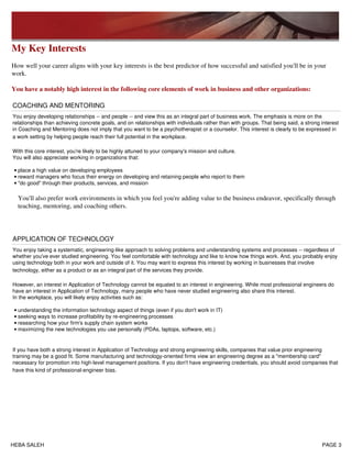 My Key Interests
How well your career aligns with your key interests is the best predictor of how successful and satisfied you'll be in your
work.
You have a notably high interest in the following core elements of work in business and other organizations:
COACHING AND MENTORING
You enjoy developing relationships -- and people -- and view this as an integral part of business work. The emphasis is more on the
relationships than achieving concrete goals, and on relationships with individuals rather than with groups. That being said, a strong interest
in Coaching and Mentoring does not imply that you want to be a psychotherapist or a counselor. This interest is clearly to be expressed in
a work setting by helping people reach their full potential in the workplace.
With this core interest, you're likely to be highly attuned to your company's mission and culture.
You will also appreciate working in organizations that:
place a high value on developing employees•
reward managers who focus their energy on developing and retaining people who report to them•
"do good" through their products, services, and mission
You'll also prefer work environments in which you feel you're adding value to the business endeavor, specifically through
teaching, mentoring, and coaching others.
•
APPLICATION OF TECHNOLOGY
You enjoy taking a systematic, engineering-like approach to solving problems and understanding systems and processes -- regardless of
whether you've ever studied engineering. You feel comfortable with technology and like to know how things work. And, you probably enjoy
using technology both in your work and outside of it. You may want to express this interest by working in businesses that involve
technology, either as a product or as an integral part of the services they provide.
However, an interest in Application of Technology cannot be equated to an interest in engineering. While most professional engineers do
have an interest in Application of Technology, many people who have never studied engineering also share this interest.
In the workplace, you will likely enjoy activities such as:
understanding the information technology aspect of things (even if you don't work in IT)•
seeking ways to increase profitability by re-engineering processes•
researching how your firm's supply chain system works•
maximizing the new technologies you use personally (PDAs, laptops, software, etc.)•
If you have both a strong interest in Application of Technology and strong engineering skills, companies that value prior engineering
training may be a good fit. Some manufacturing and technology-oriented firms view an engineering degree as a "membership card"
necessary for promotion into high-level management positions. If you don't have engineering credentials, you should avoid companies that
have this kind of professional-engineer bias.
HEBA SALEH PAGE 3
 