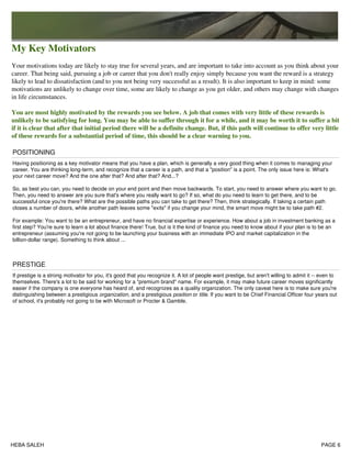 My Key Motivators
Your motivations today are likely to stay true for several years, and are important to take into account as you think about your
career. That being said, pursuing a job or career that you don't really enjoy simply because you want the reward is a strategy
likely to lead to dissatisfaction (and to you not being very successful as a result). It is also important to keep in mind: some
motivations are unlikely to change over time, some are likely to change as you get older, and others may change with changes
in life circumstances.
You are most highly motivated by the rewards you see below. A job that comes with very little of these rewards is
unlikely to be satisfying for long. You may be able to suffer through it for a while, and it may be worth it to suffer a bit
if it is clear that after that initial period there will be a definite change. But, if this path will continue to offer very little
of these rewards for a substantial period of time, this should be a clear warning to you.
POSITIONING
Having positioning as a key motivator means that you have a plan, which is generally a very good thing when it comes to managing your
career. You are thinking long-term, and recognize that a career is a path, and that a "position" is a point. The only issue here is: What's
your next career move? And the one after that? And after that? And...?
So, as best you can, you need to decide on your end point and then move backwards. To start, you need to answer where you want to go.
Then, you need to answer are you sure that's where you really want to go? If so, what do you need to learn to get there, and to be
successful once you're there? What are the possible paths you can take to get there? Then, think strategically. If taking a certain path
closes a number of doors, while another path leaves some "exits" if you change your mind, the smart move might be to take path #2.
For example: You want to be an entrepreneur, and have no financial expertise or experience. How about a job in investment banking as a
first step? You're sure to learn a lot about finance there! True, but is it the kind of finance you need to know about if your plan is to be an
entrepreneur (assuming you're not going to be launching your business with an immediate IPO and market capitalization in the
billion-dollar range). Something to think about ...
PRESTIGE
If prestige is a strong motivator for you, it's good that you recognize it. A lot of people want prestige, but aren't willing to admit it -- even to
themselves. There's a lot to be said for working for a "premium brand" name. For example, it may make future career moves significantly
easier if the company is one everyone has heard of, and recognizes as a quality organization. The only caveat here is to make sure you're
distinguishing between a prestigious organization, and a prestigious position or title. If you want to be Chief Financial Officer four years out
of school, it's probably not going to be with Microsoft or Procter & Gamble.
HEBA SALEH PAGE 6
 