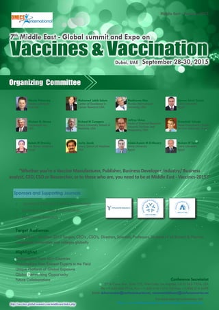 http://vaccines.global-summit.com/middleeast/index.php
Middle East - Vaccines-2015
For more relevant conferences visit:
http://www.conferenceseries.com/immunology-conferences.php
Organizing Committee
Conference Secretariat
5716 Corsa Ave., Suite 110, West Lake, Los Angeles, CA 91362-7354, USA
Ph: +1-650-268-9744, Fax: +1-650-618-1414, Toll free: +1-800-216-6499
Email: dubaivaccines@conferenceseries.net, vaccinesmiddleeast@conferenceseries.net
Vaccines & VaccinationDubai, UAE September 28-30, 2015
7th
Middle East - Global summit and Expo on
Target Audience:
Middle East - Vaccines-2015 Targets, CEO’s , CSO’s, Directors, Scientists, Professors, Students of all Biotech & Pharma
companies, Universities and colleges globally
Highlights!
Participations from 60+ Countries
Presentations from Eminent Experts in the Field
Unique Platform of Global Exposure
Global Networking Opportunity
Future Collaborations
Nikolai Petrovsky
Flinders University
Australia
Michael G. Hanna
Vaccinogen Inc.,
USA
Rabah M Shawky
Ain Shams University
Egypt
Mohamed Labib Salem
Center of Excellence in
Cancer Research USA
Richard W Compans
Emory University School of
Medicine, USA
Joshy Jacob
Emory School of Medicine
USA
Madhavan Nair
Florida International
University, USA
Jeffrey Ulmer
Head of External Research
Novartis Vaccines and
Diagnostics, USA
Abdel-Azeem M El-Mazary
Minia University
Egypt
Aymen Samir Yassin
Cairo University
Egypt
Shoenfeld Yehuda
Head Zabludowicz Center
Tel-Aviv University, Israel
Hisham N Tarraf
Cairo University
Egypt
“Whether you’re a Vaccine Manufacturer, Publisher, Business Developer, Industry/ Business
analyst, CEO, CSO or Researcher, or to those who are, you need to be at Middle East - Vaccines-2015!”
Sponsors and Supporting Journals
•	 Journal of Clinical & Cellular Immunology
•	 Journal of Vaccines & Vaccination
•	 Immunome Research
 