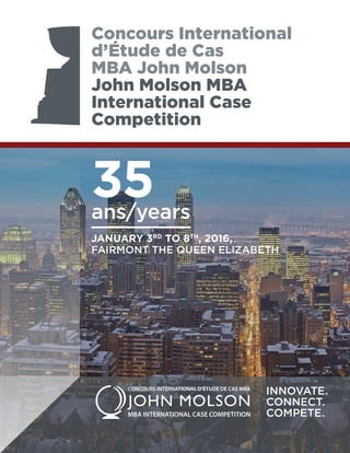 35ans/years
JANUARY 3RD
TO 8TH
, 2016,
FAIRMONT THE QUEEN ELIZABETH
Concours International
d’Étude de Cas
MBA John Molson
John Molson MBA
International Case
Competition
INNOVATE.
CONNECT.
COMPETE.
 
