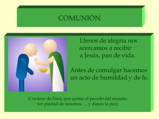 COMUNIÓN


                         Llenos de alegría nos
                         acercamos a recibir
                         a Jesús, pan de vida.

                    Antes de comulgar hacemos
                    un acto de humildad y de fe.


(Cordero de Dios, que quitas el pecado del mundo,
    ten piedad de nosotros … y danos la paz)
 