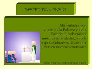 DESPEDIDA y ENVÍO


                   Alimentados con
         el pan de la Palabra y de la
              Eucaristía, volvemos a
       nuestras actividades, a vivir
      lo que celebramos llevando a
        Jesús en nuestros corazones.



       (Podéis ir en paz. Demos gracias a Dios)
 