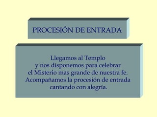 PROCESIÓN DE ENTRADA


          Llegamos al Templo
    y nos disponemos para celebrar
 el Misterio mas grande de nuestra fe.
Acompañamos la procesión de entrada
         cantando con alegría.
 