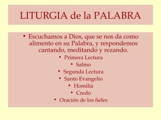 LITURGIA de la PALABRA
• Escuchamos a Dios, que se nos da como
  alimento en su Palabra, y respondemos
     cantando, meditando y rezando.
            • Primera Lectura
                • Salmo
           • Segunda Lectura
            • Santo Evangelio
               • Homilía
                • Credo
          • Oración de los fieles
 