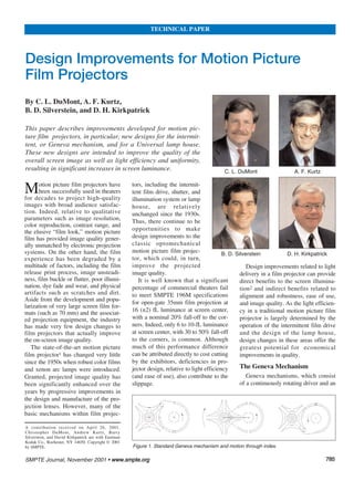 Motion picture film projectors have
been successfully used in theaters
for decades to project high-quality
images with broad audience satisfac-
tion. Indeed, relative to qualitative
parameters such as image resolution,
color reproduction, contrast range, and
the elusive “film look,” motion picture
film has provided image quality gener-
ally unmatched by electronic projection
systems. On the other hand, the film
experience has been degraded by a
multitude of factors, including the film
release print process, image unsteadi-
ness, film buckle or flutter, poor illumi-
nation, dye fade and wear, and physical
artifacts such as scratches and dirt.
Aside from the development and popu-
larization of very large screen film for-
mats (such as 70 mm) and the associat-
ed projection equipment, the industry
has made very few design changes to
film projectors that actually improve
the on-screen image quality.
The state-of-the-art motion picture
film projector1 has changed very little
since the 1950s when robust color films
and xenon arc lamps were introduced.
Granted, projected image quality has
been significantly enhanced over the
years by progressive improvements in
the design and manufacture of the pro-
jection lenses. However, many of the
basic mechanisms within film projec-
tors, including the intermit-
tent film drive, shutter, and
illumination system or lamp
house, are relatively
unchanged since the 1930s.
Thus, there continue to be
opportunities to make
design improvements to the
classic optomechanical
motion picture film projec-
tor, which could, in turn,
improve the projected
image quality.
It is well known that a significant
percentage of commercial theaters fail
to meet SMPTE 196M specifications
for open-gate 35mm film projection at
16 (±2) fL luminance at screen center,
with a nominal 20% fall-off to the cor-
ners. Indeed, only 6 to 10-fL luminance
at screen center, with 30 to 50% fall-off
to the corners, is common. Although
much of this performance difference
can be attributed directly to cost cutting
by the exhibitors, deficiencies in pro-
jector design, relative to light efficiency
(and ease of use), also contribute to the
slippage.
Design improvements related to light
delivery in a film projector can provide
direct benefits to the screen illumina-
tion2 and indirect benefits related to
alignment and robustness, ease of use,
and image quality. As the light efficien-
cy in a traditional motion picture film
projector is largely determined by the
operation of the intermittent film drive
and the design of the lamp house,
design changes in these areas offer the
greatest potential for economical
improvements in quality.
The Geneva Mechanism
Geneva mechanisms, which consist
of a continuously rotating driver and an
SMPTE Journal, November 2001 • wwwwww..ssmmppttee..oorrgg 778855
Design Improvements for Motion Picture
Film Projectors
By C. L. DuMont, A. F. Kurtz,
B. D. Silverstein, and D. H. Kirkpatrick
This paper describes improvements developed for motion pic-
ture film projectors, in particular, new designs for the intermit-
tent, or Geneva mechanism, and for a Universal lamp house.
These new designs are intended to improve the quality of the
overall screen image as well as light efficiency and uniformity,
resulting in significant increases in screen luminance.
A contribution received on April 26, 2001.
Christopher DuMont, Andrew Kurtz, Barry
Silverstein, and David Kirkpatrick are with Eastman
Kodak Co., Rochester, NY 14650. Copyright © 2001
by SMPTE.
TECHNICAL PAPER
Figure 1. Standard Geneva mechanism and motion through index.
C. L. DuMont
B. D. Silverstein D. H. Kirkpatrick
A. F. Kurtz
 