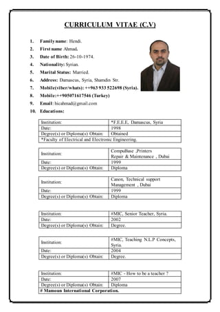 CURRICULUM VITAE (C.V)
1. Familyname: Hendi.
2. First name Ahmad.
3. Date of Birth: 26-10-1974.
4. Nationality: Syrian.
5. Marital Status: Married.
6. Address: Damascus, Syria, Shamdin Str.
7. Mobile(viber/whats): ++963 933 522698 (Syria).
8. Mobile:++905071617546 (Turkey)
9. Email: hicahmad@gmail.com
10. Educations:
Institution: *F.E.E.E, Damascus, Syria
Date: 1998
Degree(s) or Diploma(s) Obtain: Obtained
*Faculty of Electrical and Electronic Engineering.
Institution:
CompuBase ,Printers
Repair & Maintenance , Dubai
Date: 1999
Degree(s) or Diploma(s) Obtain: Diploma
Institution:
Canon, Technical support
Management , Dubai
Date: 1999
Degree(s) or Diploma(s) Obtain: Diploma
Institution: #MIC - How to be a teacher ?
Date: 2007
Degree(s) or Diploma(s) Obtain: Diploma
# Mamoun International Corporation.
Institution: #MIC, Senior Teacher, Syria.
Date: 2002
Degree(s) or Diploma(s) Obtain: Degree.
Institution:
#MIC, Teaching N.L.P Concepts,
Syria.
Date: 2004
Degree(s) or Diploma(s) Obtain: Degree.
 