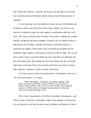 3
them. Taking these alternative viewpoints into account, one may begin to see how this
story could have portrayed Duryodhana had the Kauravas been the direct ancestors of
Janamejaya.
It’s also interesting to note the similarities between this story of the Pandavas and
the Kauravas and the story of the Devas and the Asuras. Intitially, the Asuras we not
perceived as malevolent deities, that value judgment was placed upon them later on by
history. The Asuras assisted the Devas in the first Soma sacrifice, rendering the consumer
immortal and allowing them into the kingdom of heaven, only to be denied the elixir by
Indra and an avatar of Vishnu, Narayana. The Kauravas assisted the Pandavas in
maintaining the kingdom in their absence, only to be denied any acceptance into the
dramatically larger kingdom of the Pandavas by Krsna, an avatar of Vishnu. The way the
story is told by Vyasa, it seems that Vishnu has some vested interest in maintaining the
line of his brother, Indra. By preventing the Asuras from drinking the elixir, he secured
Indra’s place as the king of heaven. By provoking the Kauravas into battle, he secured
Indra’s grandson, Abhimanyu, a place as the king of the Kurus.
Let’s take a moment to look at the characterization of Duryodhana in the text. In
“The Partial Incarnations”, it is written;
“Prince Duryodhana, evil-spirited, evil-minded disgracer of the
Kurus, was born on earth from a portion of Kali; he was a creature of
discord, hated by all the world; it was he, meanest of men, who caused the
massacre of all the earth, he who fanned the great feud into a blaze that
was to put an end to the beings. (245)”
This is Vyasa’s characterization of the Prince Duryodhana to Janemejaya’s court.
While his name is noted here as Duryodhana, I think its also important to point out that
he is also referred to a few times by another name, Suyodhana, the distinction of which I
 