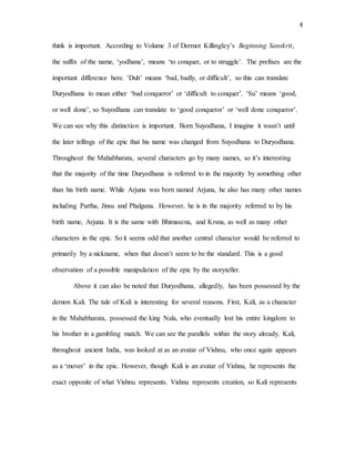 4
think is important. According to Volume 3 of Dermot Killingley’s Beginning Sanskrit,
the suffix of the name, ‘yodhana’, means ‘to conquer, or to struggle’. The prefixes are the
important difference here. ‘Duh’ means ‘bad, badly, or difficult’, so this can translate
Duryodhana to mean either ‘bad conqueror’ or ‘difficult to conquer’. ‘Su’ means ‘good,
or well done’, so Suyodhana can translate to ‘good conqueror’ or ‘well done conqueror’.
We can see why this distinction is important. Born Suyodhana, I imagine it wasn’t until
the later tellings of the epic that his name was changed from Suyodhana to Duryodhana.
Throughout the Mahabharata, several characters go by many names, so it’s interesting
that the majority of the time Duryodhana is referred to in the majority by something other
than his birth name. While Arjuna was born named Arjuna, he also has many other names
including Partha, Jinsu and Phalguna. However, he is in the majority referred to by his
birth name, Arjuna. It is the same with Bhimasena, and Krsna, as well as many other
characters in the epic. So it seems odd that another central character would be referred to
primarily by a nickname, when that doesn’t seem to be the standard. This is a good
observation of a possible manipulation of the epic by the storyteller.
Above it can also be noted that Duryodhana, allegedly, has been possessed by the
demon Kali. The tale of Kali is interesting for several reasons. First, Kali, as a character
in the Mahabharata, possessed the king Nala, who eventually lost his entire kingdom to
his brother in a gambling match. We can see the parallels within the story already. Kali,
throughout ancient India, was looked at as an avatar of Vishnu, who once again appears
as a ‘mover’ in the epic. However, though Kali is an avatar of Vishnu, he represents the
exact opposite of what Vishnu represents. Vishnu represents creation, so Kali represents
 
