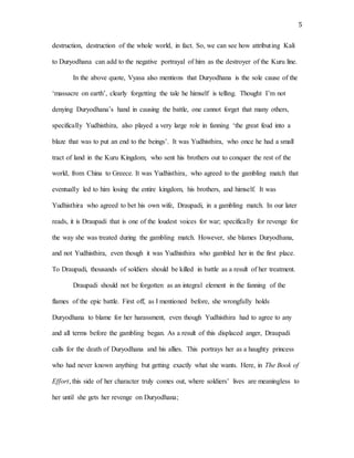 5
destruction, destruction of the whole world, in fact. So, we can see how attributing Kali
to Duryodhana can add to the negative portrayal of him as the destroyer of the Kuru line.
In the above quote, Vyasa also mentions that Duryodhana is the sole cause of the
‘massacre on earth’, clearly forgetting the tale he himself is telling. Thought I’m not
denying Duryodhana’s hand in causing the battle, one cannot forget that many others,
specifically Yudhisthira, also played a very large role in fanning ‘the great feud into a
blaze that was to put an end to the beings’. It was Yudhisthira, who once he had a small
tract of land in the Kuru Kingdom, who sent his brothers out to conquer the rest of the
world, from China to Greece. It was Yudhisthira, who agreed to the gambling match that
eventually led to him losing the entire kingdom, his brothers, and himself. It was
Yudhisthira who agreed to bet his own wife, Draupadi, in a gambling match. In our later
reads, it is Draupadi that is one of the loudest voices for war; specifically for revenge for
the way she was treated during the gambling match. However, she blames Duryodhana,
and not Yudhisthira, even though it was Yudhisthira who gambled her in the first place.
To Draupadi, thousands of soldiers should be killed in battle as a result of her treatment.
Draupadi should not be forgotten as an integral element in the fanning of the
flames of the epic battle. First off, as I mentioned before, she wrongfully holds
Duryodhana to blame for her harassment, even though Yudhisthira had to agree to any
and all terms before the gambling began. As a result of this displaced anger, Draupadi
calls for the death of Duryodhana and his allies. This portrays her as a haughty princess
who had never known anything but getting exactly what she wants. Here, in The Book of
Effort, this side of her character truly comes out, where soldiers’ lives are meaningless to
her until she gets her revenge on Duryodhana;
 