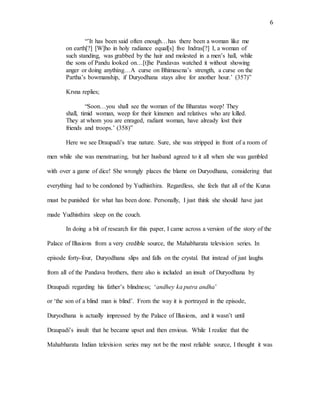 6
“’It has been said often enough…has there been a woman like me
on earth[?] [W]ho in holy radiance equal[s] five Indras[?] I, a woman of
such standing, was grabbed by the hair and molested in a men’s hall, while
the sons of Pandu looked on…[t]he Pandavas watched it without showing
anger or doing anything…A curse on Bhimasena’s strength, a curse on the
Partha’s bowmanship, if Duryodhana stays alive for another hour.’ (357)”
Krsna replies;
“Soon…you shall see the woman of the Bharatas weep! They
shall, timid woman, weep for their kinsmen and relatives who are killed.
They at whom you are enraged, radiant woman, have already lost their
friends and troops.’ (358)”
Here we see Draupadi’s true nature. Sure, she was stripped in front of a room of
men while she was menstruating, but her husband agreed to it all when she was gambled
with over a game of dice! She wrongly places the blame on Duryodhana, considering that
everything had to be condoned by Yudhisthira. Regardless, she feels that all of the Kurus
must be punished for what has been done. Personally, I just think she should have just
made Yudhisthira sleep on the couch.
In doing a bit of research for this paper, I came across a version of the story of the
Palace of Illusions from a very credible source, the Mahabharata television series. In
episode forty-four, Duryodhana slips and falls on the crystal. But instead of just laughs
from all of the Pandava brothers, there also is included an insult of Duryodhana by
Draupadi regarding his father’s blindness; ‘andhey ka putra andha’
or ‘the son of a blind man is blind’. From the way it is portrayed in the episode,
Duryodhana is actually impressed by the Palace of Illusions, and it wasn’t until
Draupadi’s insult that he became upset and then envious. While I realize that the
Mahabharata Indian television series may not be the most reliable source, I thought it was
 