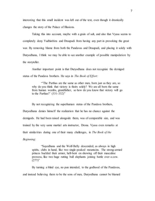 7
interesting that this small incident was left out of the text, even though it drastically
changes the story of the Palace of Illusions.
Taking this into account, maybe with a grain of salt, and also that Vyasa seems to
completely deny Yudhisthira and Draupadi from having any part in provoking the great
war. By removing blame from both the Pandavas and Draupadi, and placing it solely with
Duryodhana, I think we may be able to see another example of possible manipulation by
the storyteller.
Another important point is that Duryodhana does not recognize the demigod
status of the Pandava brothers. He says in The Book of Effort:
“’The Parthas are the same as other men, born just as they are, so
why do you think that victory is theirs solely? We are all born the same
from human wombs, grandfather, so how do you know that victory will go
to the Parthas?’ (331-332)”
By not recognizing the superhuman status of the Pandava brothers,
Duryodhana denies himself the realization that he has no chance against the
demigods. He had been raised alongside them, was of comparable size, and was
trained by the very same martial arts instructor, Drona. Vyasa even remarks at
their similarities during one of their many challenges, in The Book of the
Beginning:
“Suyodhana and the Wolf-Belly descended, as always in high
spirits, clubs in hand, like two single-peaked mountains. The strong-armed
princes buckled their armor, hell-bent on showing off their masculine
prowess, like two huge rutting bull elephants joining battle over a cow.
(277)”
By turning a blind eye, no pun intended, to the godhood of the Pandavas,
and instead believing them to be the sons of men, Duryodhana cannot be blamed
 