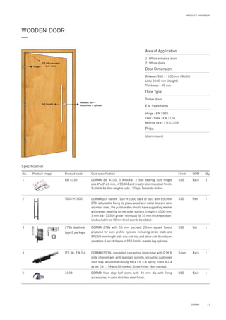 Area of Application
1. Office entrance doors
2. Office doors
Door Dimension
Between 950 - 1100 mm (Width)
Upto 2100 mm (Height)
Thickness - 40 mm
Door Type
Timber doors
EN Standards
Price
Hinge : EN 1935
Door closer : EN 1154
Mortise lock : EN 12209
Upon request
11DORMA
PRODUCT HANDBOOK
—
WOODEN DOOR
ITS 96 concealed
door closer
Deadbolt lock +
escutcheon + cylinder
Pull handle
Hinges
Specification
No. Product image Product code Core specification
1
2
3
4
5
Finish UOM Qty.
BB 4330
TGDI-H1000
278a deadlock
type 2 package
ITS 96, EN 2-4
3108
SSS Each 3
SSS Pair 1
SSS Set 1
Silver Each 1
Each 1SSS
DORMA BB 4330, 5 knuckle, 2 ball bearing butt hinges
size 4" x 3" x 3 mm, in SS304 and in satin stainless steel finish.
Suitable for door weights upto 120kgs. Template drilled.
DORMA pull handle TGDI-H 1000 back to back with 850 mm
CTC, adjustable fixing for glass, wood and metal doors in satin
stainless steel. the pull handles should have supporting washer
with raised beveling on the outer surface. Length = 1000 mm,
3 mm dia - SS304 grade - with stud for 35 mm thickness door /
stud suitable for 40 mm thick door to be added.
DORMA 278a with 55 mm backset, 20mm square forend
prepared for euro profile cylinder including strike plate and
EPC 60 mm length with one side key and other side thumbturn
operation & escutcheons in SSS finish - master key optional.
DORMA ITS 96, concealed cam action door closer with G 96 N
slide channel arm with standard spindle, including cushioned
limit stay, adjustable closing force EN 2-4 spring size EN 2-4
as per EN 1154 and CE marked. Silver finish. Non-handed.
DORMA floor stop half dome with 45 mm dia with fixing
accessories, in satin stainless steel finish.
 