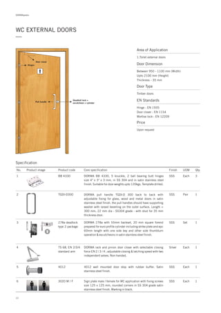 WC EXTERNAL DOORS
—
Area of Application
1.Toilet external doors
Door closer
Deadbolt lock +
escutcheon + cylinder
Pull handle
Hinges
12
Specification
No. Product image Product code Core specification
1
2
3
4
5
6
Finish UOM Qty.
BB 4330
TGDI-D300
278a deadlock
type 2 package
TS 68, EN 2/3/4
standard arm
4012
3020 M / F
SSS Each 3
SSS Pair 1
SSS Set 1
Silver Each 1
Each
Each
1
1
SSS
SSS
DORMA BB 4330, 5 knuckle, 2 ball bearing butt hinges
size 4" x 3" x 3 mm, in SS 304 and in satin stainless steel
finish. Suitable for door weights upto 120kgs. Template drilled.
DORMA pull handle TGDI-D 300 back to back with
adjustable fixing for glass, wood and metal doors in satin
stainless steel finish. the pull handles should have supporting
washer with raised bevelling on the outer surface. Length =
300 mm, 22 mm dia - SS304 grade - with stud for 35 mm
thickness door.
DORMA 278a with 55mm backset, 20 mm square forend
prepared for euro profile cylinder including strike plate and epc
60mm length with one side key and other side thumbturn
operation & escutcheons in satin stainless steel finish.
DORMA rack and pinion door closer with selectable closing
force EN 2 / 3 / 4 ; adjustable closing & latching speed with two
independent valves. Non-handed.
4012 wall mounted door stop with rubber buffer. Satin
stainless steel finish.
Sign plate male / female for WC application with fixing screws
size 125 x 125 mm, rounded corners in SS 304 grade satin
stainless steel finish. Marking in black.
DORMApedia
Door Dimension
Between 950 - 1100 mm (Width)
Upto 2100 mm (Height)
Thickness - 35 mm
Door Type
Timber doors
EN Standards
Price
Hinge : EN 1935
Door closer : EN 1154
Mortise lock : EN 12209
Upon request
 