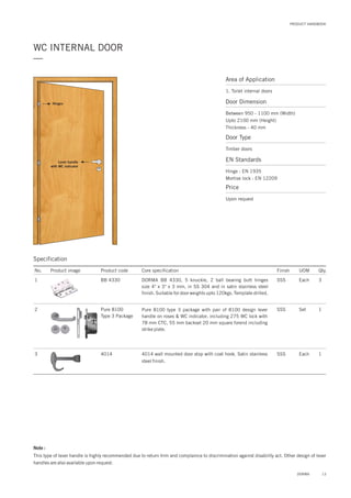Area of Application
1. Toilet internal doors
Door Dimension
Between 950 - 1100 mm (Width)
Upto 2100 mm (Height)
Thickness - 40 mm
Door Type
Timber doors
EN Standards
Price
Hinge : EN 1935
Mortise lock : EN 12209
Upon request
WC INTERNAL DOOR
—
Lever handle
with WC indicator
Hinges
13DORMA
Specification
Note :
This type of lever handle is highly recommended due to return trim and complaince to discrimination against disability act. Other design of lever
handles are also available upon request.
No. Product image Product code Core specification
1
2
3
Finish UOM Qty.
BB 4330
Pure 8100
Type 3 Package
4014
SSS Each 3
SSS Set 1
SSS Each 1
DORMA BB 4330, 5 knuckle, 2 ball bearing butt hinges
size 4" x 3" x 3 mm, in SS 304 and in satin stainless steel
finish. Suitable for door weights upto 120kgs. Template drilled.
Pure 8100 type 3 package with pair of 8100 design lever
handle on roses & WC indicator. including 275 WC lock with
78 mm CTC, 55 mm backset 20 mm square forend including
strike plate.
4014 wall mounted door stop with coat hook. Satin stainless
steel finish.
PRODUCT HANDBOOK
 