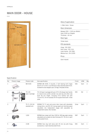 DORMApedia
MAIN DOOR - HOUSE
—
Area of application
1. Main doors - House
14
Door closer
Eye viewer
Lever handle
Hinges
Specification
No. Product image Product code Core specification
1
2
3
4
5
Finish UOM Qty.
BB 4330
TS 71, EN 3/4
standard arm
1200
3108
SSS Each 3
SSS Set 1
Silver Each 1
SNP Each 1
Each 1SSS
DORMA BB 4330, 5 knuckle, 2 ball bearing butt hinges
Size 4" x 3" x 3 mm, in ss 304 and in satin stainless steel finish.
Suitable for door weights upto 120 kgs. Template drilled.
TH 126 type 2 package with pair of TH 126 design lever handle
on roses & euro profile cylinder one side key and other side
knob 60 mm length, including 271a mortise lock with
72 mm CTC, 55 mm backset 20 mm square forend with strike
plate.
DORMA TS 71 rack and pinion door closer with adjustable
closing force, size EN 3/4 closing speed and latching speed
adjustable into independent ranges with adjustable by
independent valves. Non-handed.
DORMA door viewer with flap 1200 for 180 deg angle viewing
adjustable and suitable for door thickness 35 - 55 mm in satin
nickle plated finish.
DORMA floor stop half dome with 45 mm dia with fixing
accessories, in satin stainless steel finish.
Door dimension
Between 950 - 1100 mm (Width)
Upto 2100 mm (Height)
Thickness - 40 mm
Door type
Timber doors
EN standards
Price
Hinge : EN 1935
Door closer : EN 1154
Lever handle : EN 1906
Mortise lock : EN 12209
Upon request
TH 126
type 2 package
 