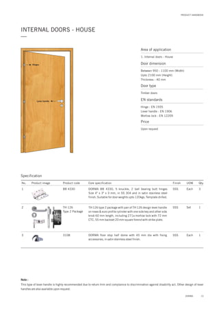Area of application
1. Internal doors - House
Door dimension
Between 950 - 1100 mm (Width)
Upto 2100 mm (Height)
Thickness - 40 mm
Door type
Timber doors
EN standards
Price
Hinge : EN 1935
Lever handle : EN 1906
Mortise lock : EN 12209
Upon request
PRODUCT HANDBOOK
INTERNAL DOORS - HOUSE
—
15DORMA
Note :
This type of lever handle is highly recommended due to return trim and complaince to discrimination against disability act. Other design of lever
handles are also available upon request.
Lever handle
Hinges
Specification
No. Product image Product code Core specification
1
2
3
Finish UOM Qty.
BB 4330
TH 126
Type 2 Package
3108
SSS Each 3
SSS Set 1
SSS Each 1
DORMA BB 4330, 5 knuckle, 2 ball bearing butt hinges
Size 4" x 3" x 3 mm, in SS 304 and in satin stainless steel
finish. Suitable for door weights upto 120kgs. Template drilled.
TH 126 type 2 package with pair of TH 126 design lever handle
on roses & euro profile cylinder with one side key and other side
knob 60 mm length, including 271a mortise lock with 72 mm
CTC, 55 mm backset 20 mm square forend with strike plate.
DORMA floor stop half dome with 45 mm dia with fixing
accessories, in satin stainless steel finish.
 