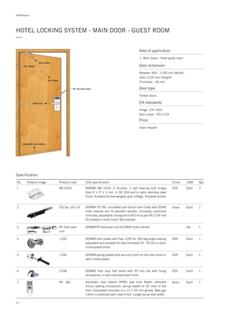 DORMApedia
HOTEL LOCKING SYSTEM - MAIN DOOR - GUEST ROOM
—
Area of application
1. Main doors - Hotel guest room
16
Door closer
Hotel lock
Security chain
Automatic door bottom
Eye viewer
Hinges
Specification
No. Product image Product code Core specification
1
2
3
4
5
Finish UOM Qty.
BB 4330
ITS 96, EN 2-4
RF hold open
unit
SSS Each 3
Silver Each 1
Set 1
DORMA BB 4330, 5 knuckle, 2 ball bearing butt hinges
Size 4" x 3" x 3 mm, in SS 304 and in satin stainless steel
finish. Suitable for door weights upto 120kgs. Template drilled.
DORMA ITS 96, concealed cam action door closer with G96N
slide channel arm & standard spindle, including cushioned
limit stay, as per EN 1154 and
CE marked in silver finish. Non handed.
adjustable closing force EN 2-4
DORMA RF hold open unit for G96N slide channel.
1200
1206
SNP
SNP
Each
Each
1
1
DORMA door viewer with flap 1200 for 180 deg angle viewing
adjustable and suitable for door thickness 35 - 55 mm in satin
nickle plated finish.
DORMA spring loaded door security chain for the main doors in
satin nickle plated.
6 3108 1DORMA floor stop half dome with 45 mm dia with fixing
accessories, in satin stainless steel finish.
SSS Each
7 RP - 8Si Alum. Each 1Automatic door bottom RP8Si seal from Raven, extruded
silicon sealing component, spring loaded to lift clear of the
floor. Concealed mounted in a 15 x 34 mm groove. Max gap
13mm in anodised satin clear finish. Length as per door width.
Door dimension
Between 950 - 1100 mm (Width)
Upto 2100 mm (Height)
Thickness - 40 mm
Door type
Timber doors
EN standards
Hinge : EN 1935
Door closer : EN 1154
Price
Upon request
 