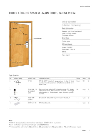 PRODUCT HANDBOOK
HOTEL LOCKING SYSTEM - MAIN DOOR - GUEST ROOM
—
17DORMA
Door closer
Hotel lock
Security chain
Automatic door bottom
Eye viewer
Hinges
Area of application
1. Main doors - Hotel guest room
Door dimension
Between 950 - 1100 mm (Width)
Upto 2100 mm (Height)
Thickness - 40 mm
Door type
Timber doors
EN standards
Hinge : EN 1935
Door closer : EN 1154
Price
Upon request
Specification
Note :
**With the above application, electronic hotel lock software - DHMS V.10 will be provided.
For any clarification / special requirement - pls. contact DORMA India
*Finishes available - satin chrome (SC), satin brass (SB), polished chrome (PC), polished brass (PB), other finishes on request
No. Product image Product code Core specification
8
9
10
11
Finish UOM Qty.
RP 48
DEHL RFM 712
SC ANSI H7
IL/IR
DENC RFM
7104 D
Brown LM 6
SC Each 1
Each 1
RP 48, EPDM closed cell sponge around the door for dust,
sound, and smoke protection, self adhesive size 1 mt. roll in
brown finish.
Electronic hotel lock with RF mifare technology, 712 design,
satin chrome finish, ANSI lock case, inside left / inside right
opening door, H7 handle design. Keyed different. Finishes*
available.
Encoder with USB port for programming the RF cards.**
DRFM card M1 Each 1RF mifare M1 cards.
- - -
- - -
9
6
 